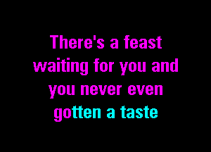 There's a feast
waiting for you and

you never even
gotten a taste