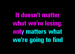 It doesn't matter
what we're losing,

only matters what
we're going to find