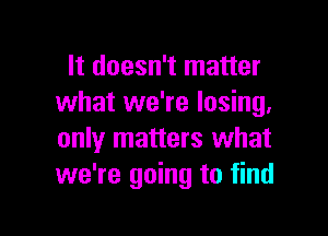 It doesn't matter
what we're losing,

only matters what
we're going to find