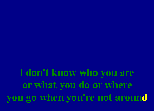 I don't knowr Who you are
or What you do or Where
you go When you're not around