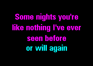 Some nights you're
like nothing I've ever

seen before
or will again