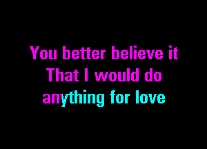 You better believe it

That I would do
anything for love