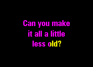 Can you make

it all a little
less old?