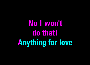 No I won't

do that!
Anything for love