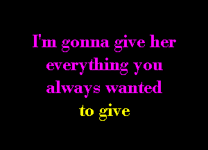 I'm gonna give her
everything you
always wanted

to give