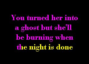 You turned her into
a ghost but she'll
be burning When
the night is done