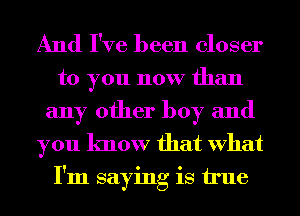 And I've been closer

to you now than
any other boy and

you know that What
I'm saying is true