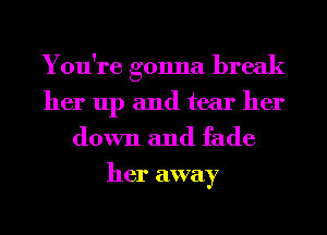 You're gonna break
her up and tear her
down and fade
her away