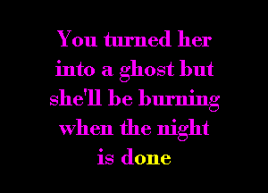 You turned her
into a ghost but
she'll be burning

when the night

is done I