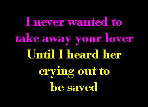 I never wanted to
take away your lover
Until I heard her
crying out to
be saved