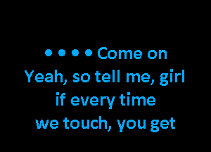 0000Comeon

Yeah, so tell me, girl
if every time
we touch, you get