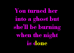 You turned her
into a ghost but
she'll be burning

when the night

is done I