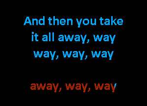And then you take
it all away, way

way, way, way

away, way, way