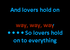 And lovers hold on

way, way, way
0 0 o 0 So lovers hold
on to everything