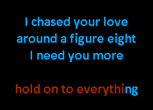 I chased your love
around a figure eight

I need you more

hold on to everything