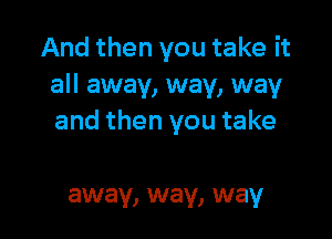 And then you take it
all away, way, way

and then you take

away, way, way