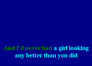 And I'd never had a girl looking
any better than you did