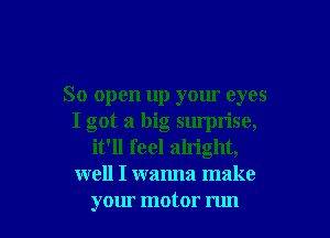 So open up your eyes

I got a big sumrise,
it'll feel alright,
well I wanna make
your motor run