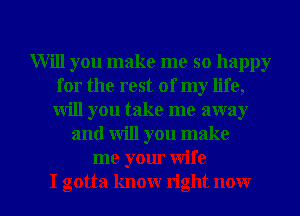 Will you make me so happy
for the rest of my life,
will you take me away

and will you make
me your wife

I gotta know right now I