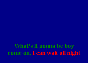 What's it gonna be boy
come on, I can wait all night