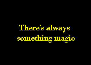 There's always

something magic