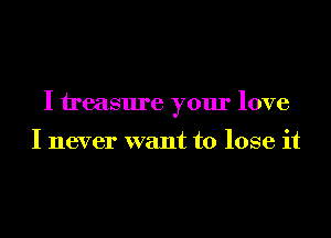 I treasure your love

I never want to lose it