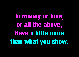 In money or love,
or all the above,

Have a little more
than what you show.