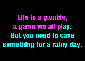 Life is a gamble,
a game we all play,
But you need to save
something for a rainy day.