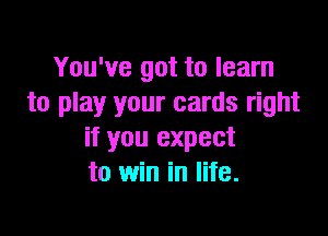 You've got to learn
to play your cards right

if you expect
to win in life.