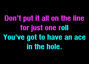 Don't put it all on the line
for just one roll
You've got to have an ace
in the hole.