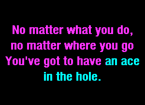 No matter what you do,
no matter where you go
You've got to have an ace
in the hole.