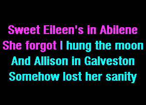 Sweet Eileen's in Abilene
She forgot I hung the moon
And Allison in Galveston
Somehow lost her sanity