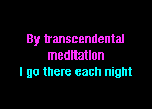 By transcendental

meditation
I go there each night