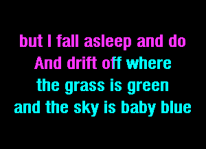 but I fall asleep and do
And drift off where
the grass is green

and the sky is baby blue