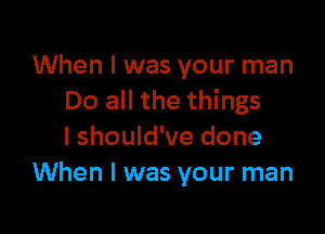 When I was your man
Do all the things

I should've done
When I was your man