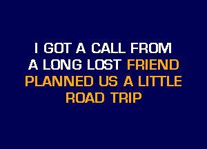 I GOT A CALL FROM
A LONG LOST FRIEND
PLANNED US A LITTLE

ROAD TRIP
