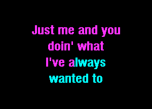 Just me and you
doin' what

I've always
wanted to