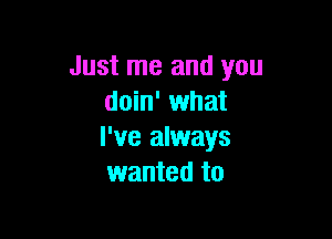 Just me and you
doin' what

I've always
wanted to