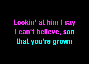 Lookin' at him I say

I can't believe, son
that you're grown