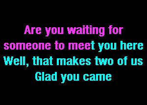 Are you waiting for
someone to meet you here
Well, that makes two of us

Glad you came