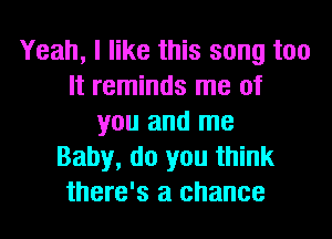 Yeah, I like this song too
It reminds me of
you and me
Baby, do you think
there's a chance