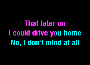 That later on

I could drive you home
No, I don't mind at all