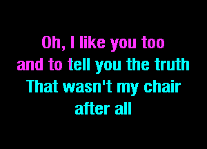 Oh, I like you too
and to tell you the truth

That wasn't my chair
after all