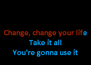 Change, change your life
Take it all
You're gonna use it