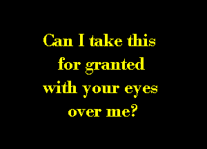 Can I take this
for granted

with your eyes
over me?