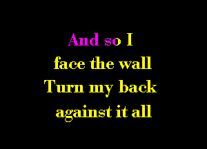 And so I
face the wall

Turn my back

against it all