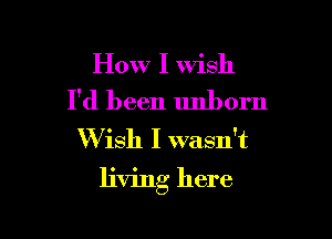 How I wish
I'd been unborn
Wish I wasn't

living here