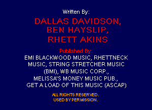 Written Byz

EMI BLACKWOOD MUSIC, RHETTNECK
MUSIC, STRING STRETCHER MUSIC

(BMI), W8 MUSIC CORP,

MELISSA'S MONEY MUSIC PUB ,
GETA LOAD OF THIS MUSIC (ASCAP)

Pu RIGHTS RESERVED.
USED BY PER MISSION.