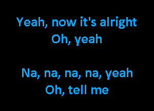 Yeah, now it's alright
Oh, yeah

Na, na, na, na, yeah
Oh, tell me