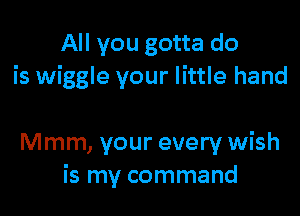 All you gotta do
is wiggle your little hand

Mmm, your every wish
is my command